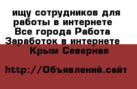 ищу сотрудников для работы в интернете - Все города Работа » Заработок в интернете   . Крым,Северная
